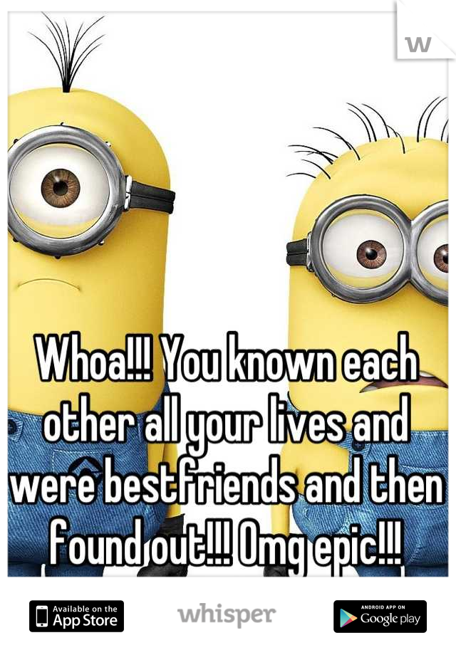 Whoa!!! You known each other all your lives and were bestfriends and then found out!!! Omg epic!!!