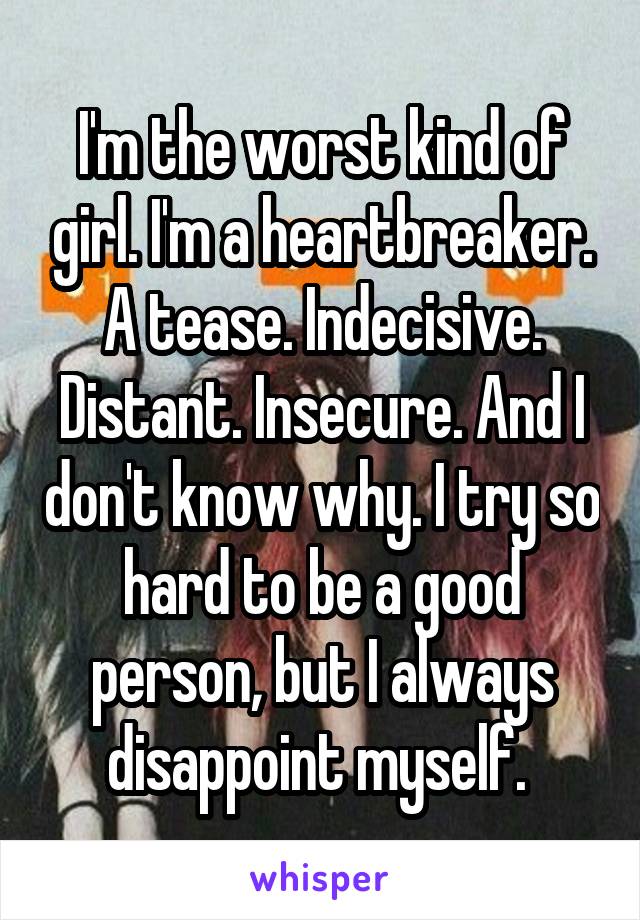 I'm the worst kind of girl. I'm a heartbreaker. A tease. Indecisive. Distant. Insecure. And I don't know why. I try so hard to be a good person, but I always disappoint myself. 