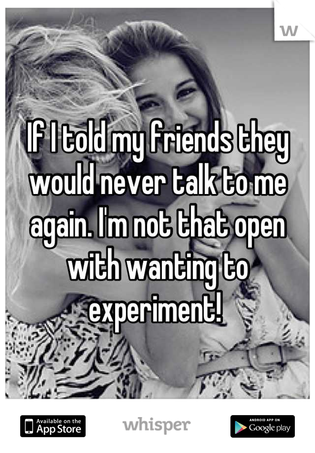 If I told my friends they would never talk to me again. I'm not that open with wanting to experiment! 