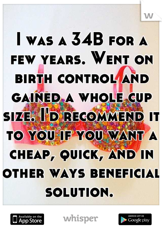 I was a 34B for a few years. Went on birth control and gained a whole cup size. I'd recommend it to you if you want a cheap, quick, and in other ways beneficial solution. 