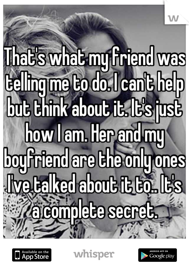 That's what my friend was telling me to do. I can't help but think about it. It's just how I am. Her and my boyfriend are the only ones I've talked about it to.. It's a complete secret.