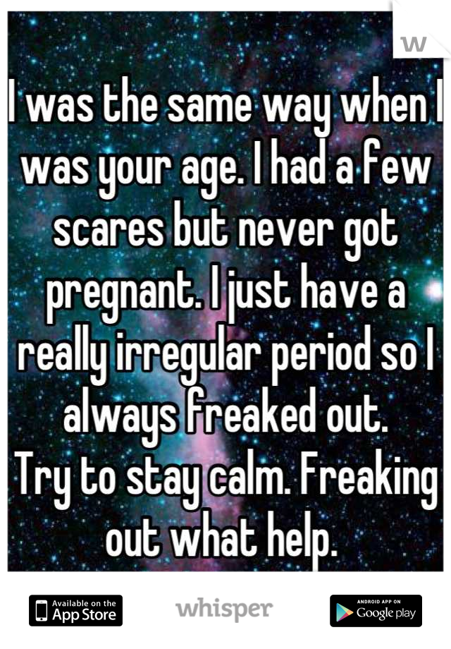 I was the same way when I was your age. I had a few scares but never got pregnant. I just have a really irregular period so I always freaked out. 
Try to stay calm. Freaking out what help. 