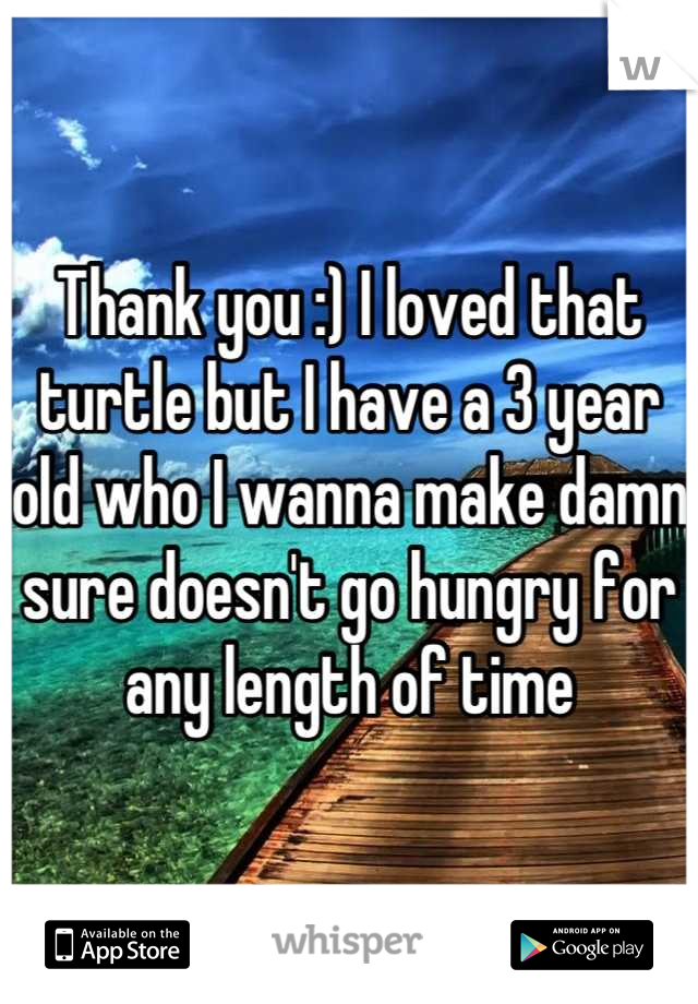 Thank you :) I loved that turtle but I have a 3 year old who I wanna make damn sure doesn't go hungry for any length of time