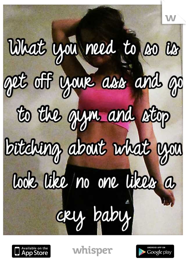 What you need to so is get off your ass and go to the gym and stop bitching about what you look like no one likes a cry baby