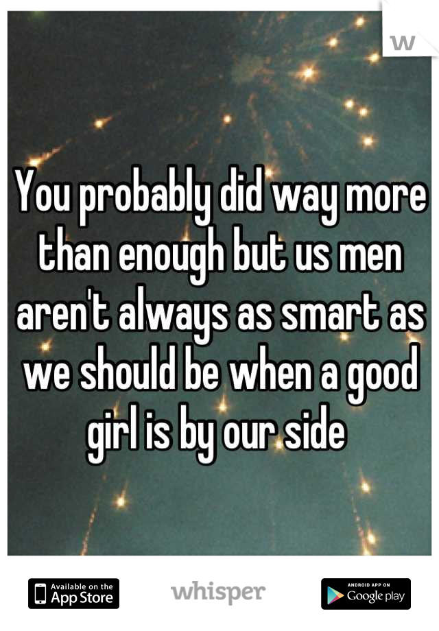 You probably did way more than enough but us men aren't always as smart as we should be when a good girl is by our side 