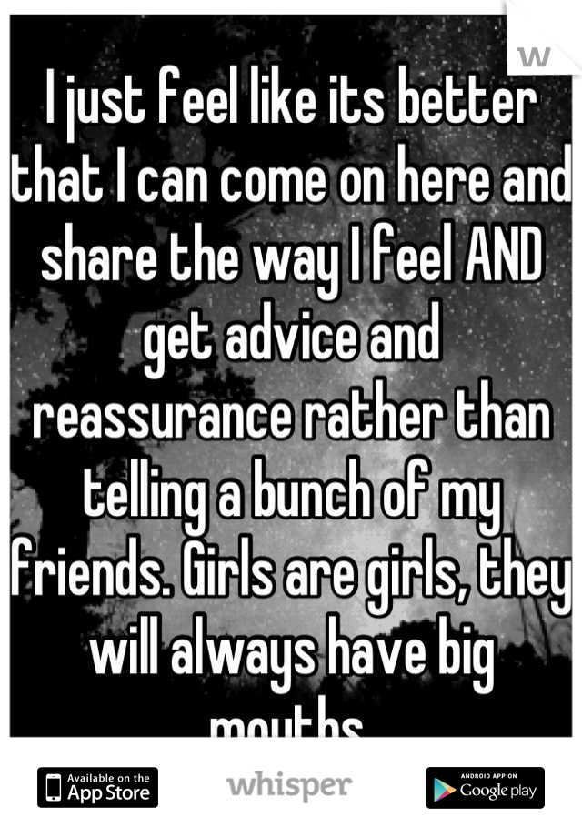 I just feel like its better that I can come on here and share the way I feel AND get advice and reassurance rather than telling a bunch of my friends. Girls are girls, they will always have big mouths.