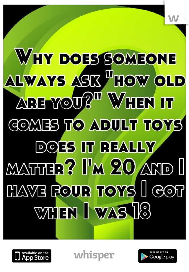Why does someone always ask "how old are you?" When it comes to adult toys does it really matter? I'm 20 and I have four toys I got when I was 18 
