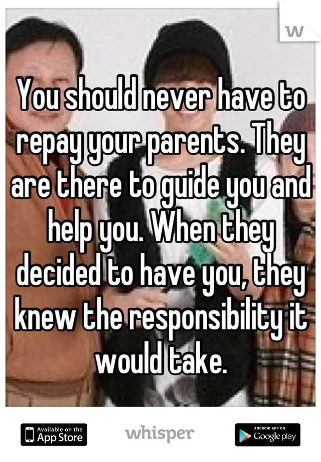 You should never have to repay your parents. They are there to guide you and help you. When they decided to have you, they knew the responsibility it would take.
