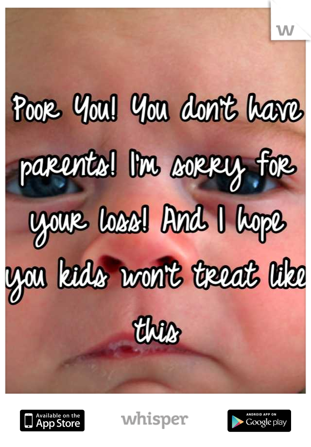 Poor You! You don't have parents! I'm sorry for your loss! And I hope you kids won't treat like this