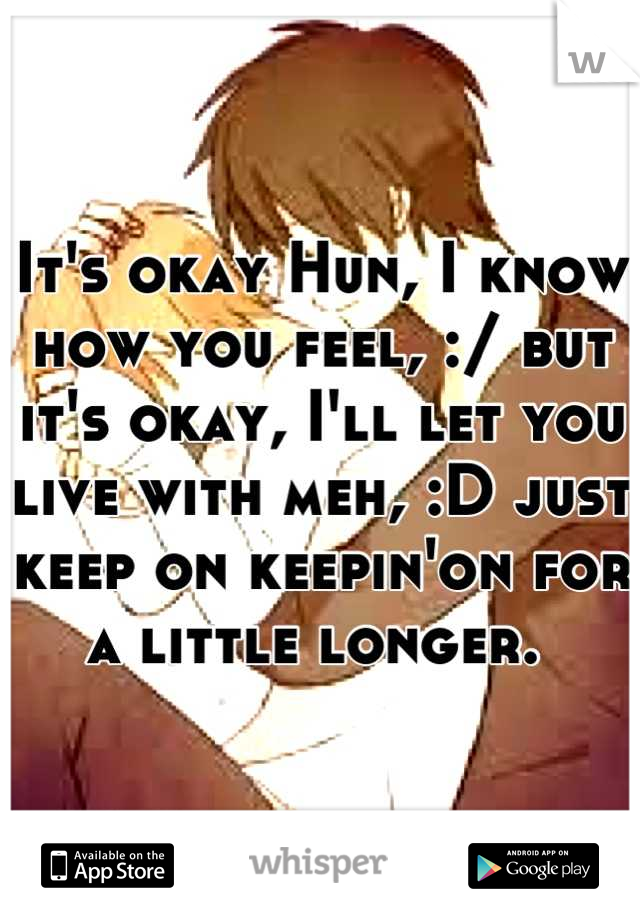 It's okay Hun, I know how you feel, :/ but it's okay, I'll let you live with meh, :D just keep on keepin'on for a little longer. 