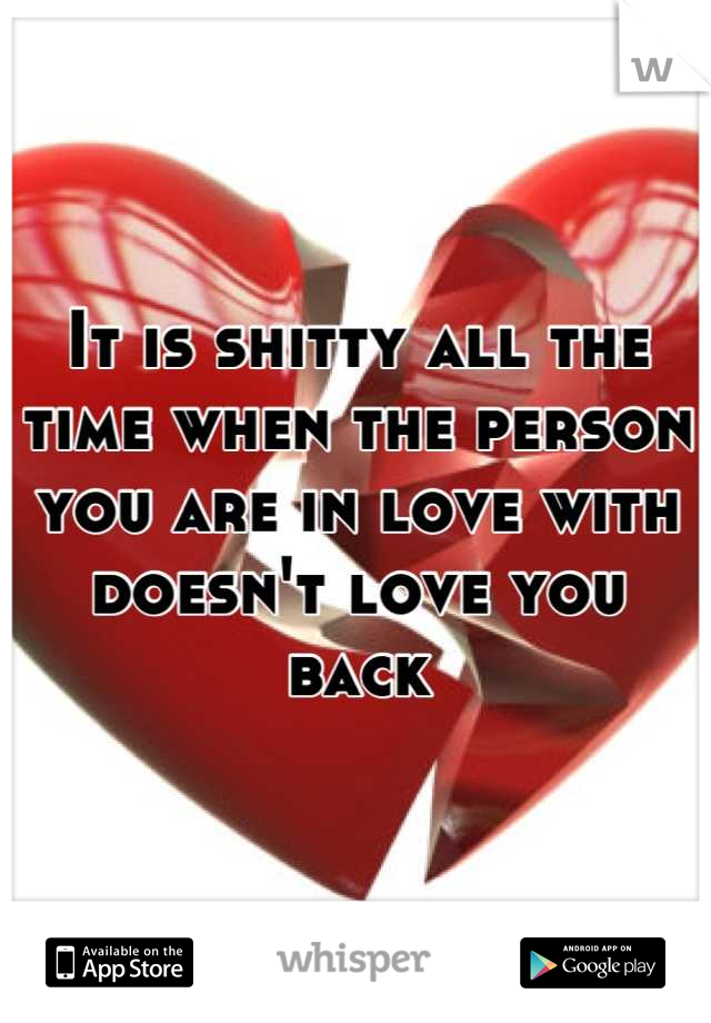 It is shitty all the time when the person you are in love with doesn't love you back