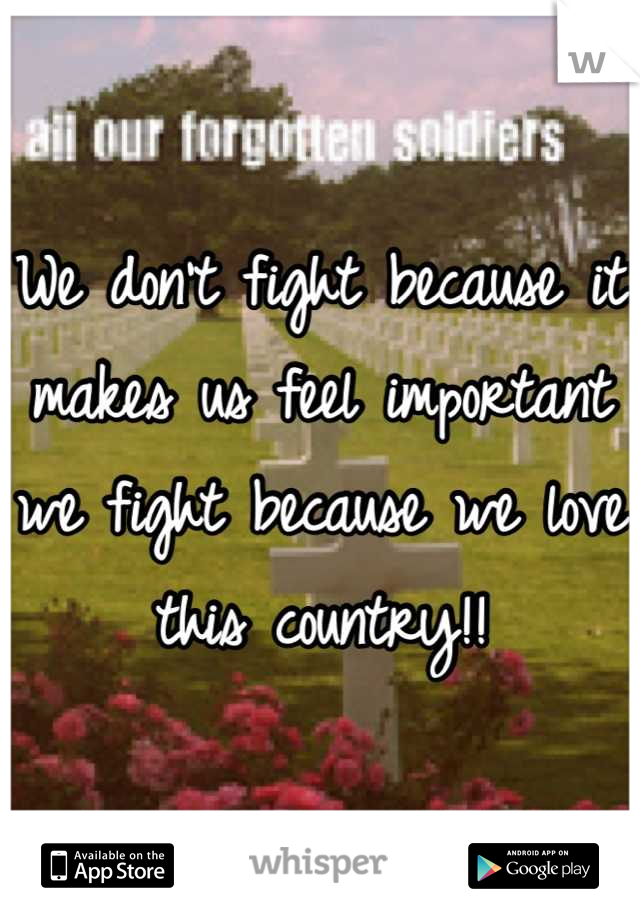 We don't fight because it makes us feel important we fight because we love this country!!