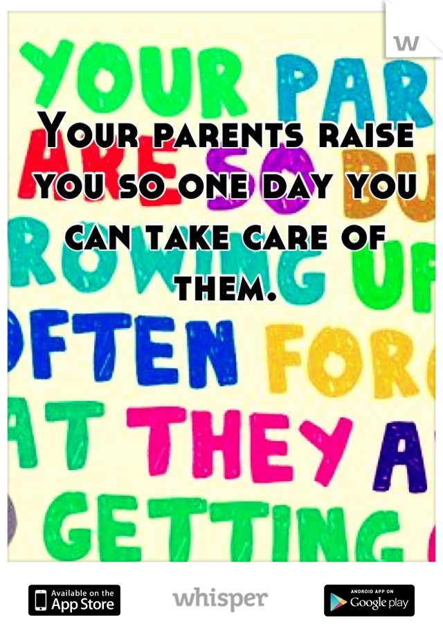 Your parents raise you so one day you can take care of them.