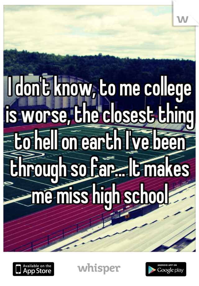 I don't know, to me college is worse, the closest thing to hell on earth I've been through so far... It makes me miss high school