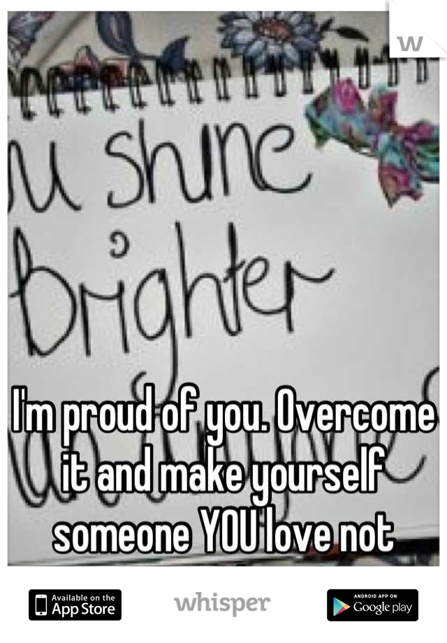 I'm proud of you. Overcome it and make yourself someone YOU love not Nyone else <3
