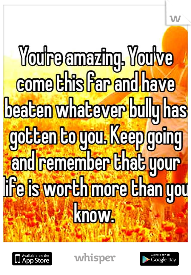 You're amazing. You've come this far and have beaten whatever bully has gotten to you. Keep going and remember that your life is worth more than you know. 