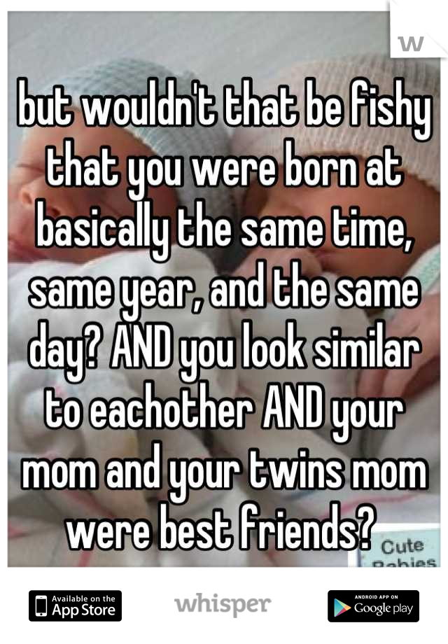 but wouldn't that be fishy that you were born at basically the same time, same year, and the same day? AND you look similar to eachother AND your mom and your twins mom were best friends? 