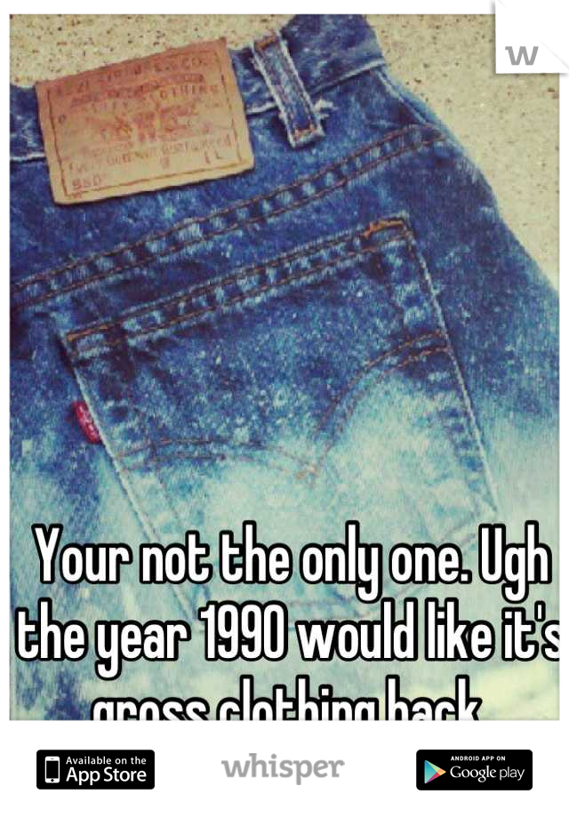 Your not the only one. Ugh the year 1990 would like it's gross clothing back.