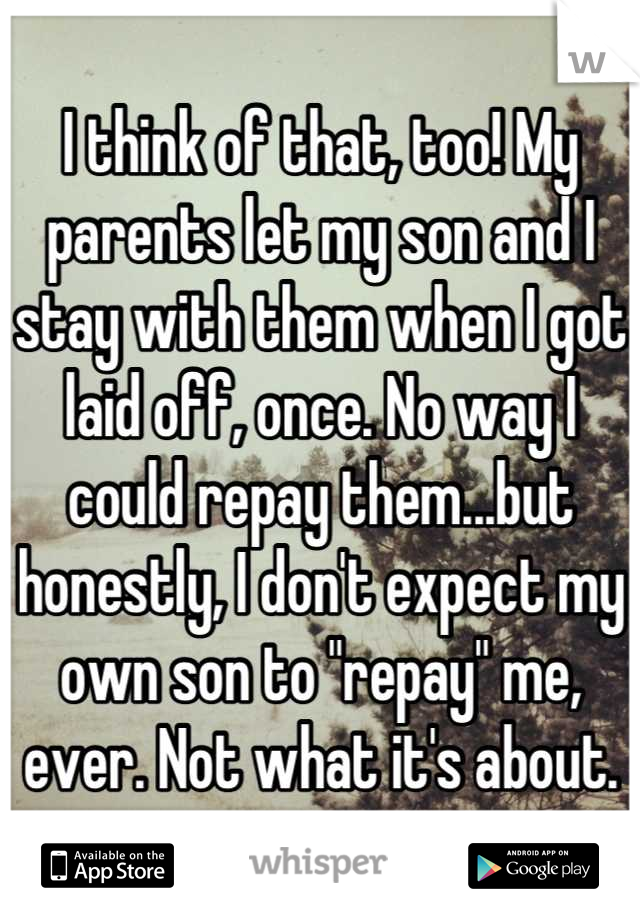 I think of that, too! My parents let my son and I stay with them when I got laid off, once. No way I could repay them...but honestly, I don't expect my own son to "repay" me, ever. Not what it's about.