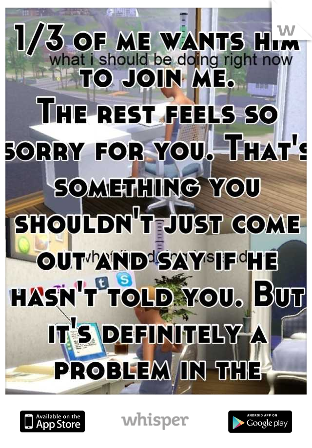 1/3 of me wants him to join me. 
The rest feels so sorry for you. That's something you shouldn't just come out and say if he hasn't told you. But it's definitely a problem in the relationship. 