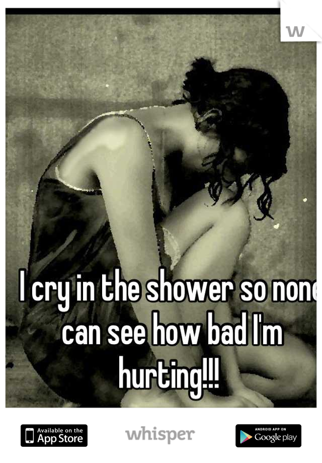 I cry in the shower so none can see how bad I'm hurting!!! 