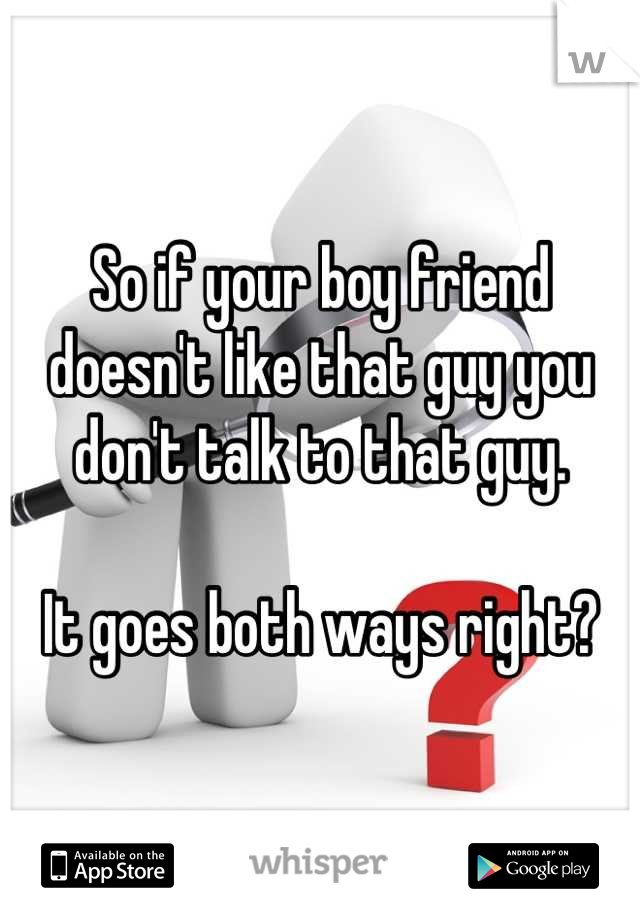 So if your boy friend doesn't like that guy you don't talk to that guy.

It goes both ways right?