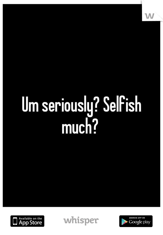 Um seriously? Selfish much? 