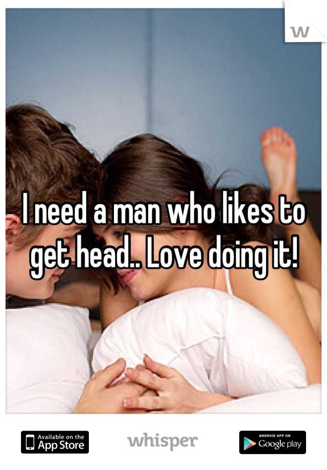 I need a man who likes to get head.. Love doing it!