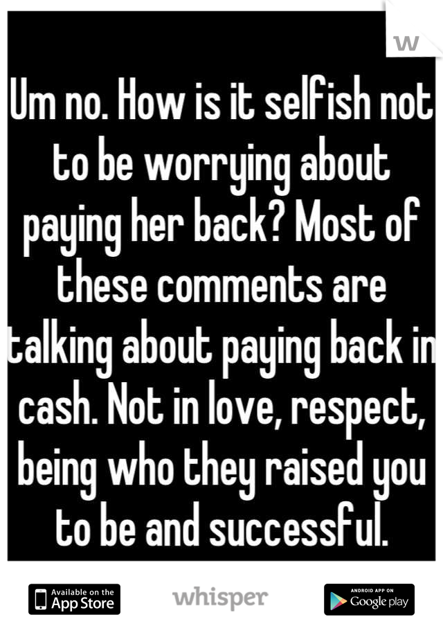 Um no. How is it selfish not to be worrying about paying her back? Most of these comments are talking about paying back in cash. Not in love, respect, being who they raised you to be and successful.