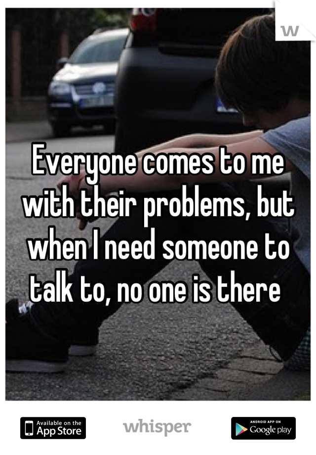 Everyone comes to me with their problems, but when I need someone to talk to, no one is there 