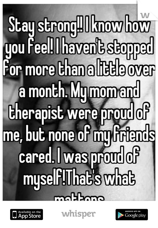 Stay strong!! I know how you feel! I haven't stopped for more than a little over a month. My mom and therapist were proud of me, but none of my friends cared. I was proud of myself!That's what matters