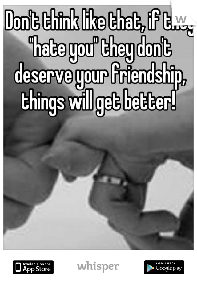Don't think like that, if they "hate you" they don't deserve your friendship, things will get better! 