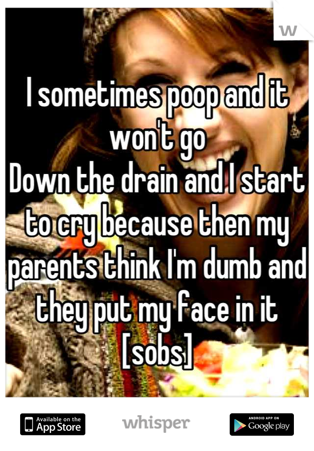 I sometimes poop and it won't go
Down the drain and I start to cry because then my parents think I'm dumb and they put my face in it [sobs]