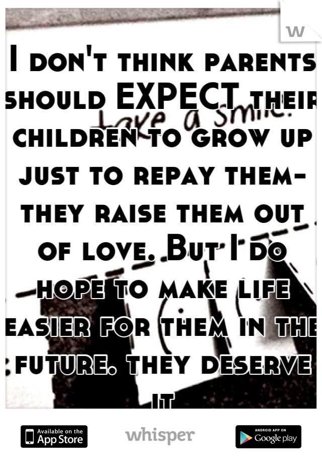 I don't think parents should EXPECT their children to grow up just to repay them- they raise them out of love. But I do hope to make life easier for them in the future. they deserve it