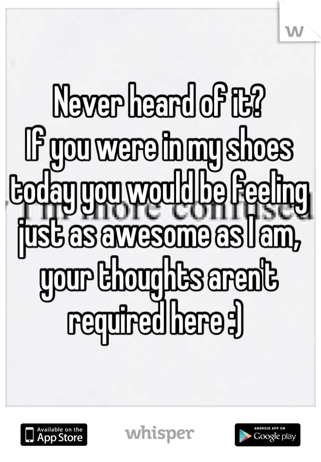 Never heard of it? 
If you were in my shoes today you would be feeling just as awesome as I am, your thoughts aren't required here :) 