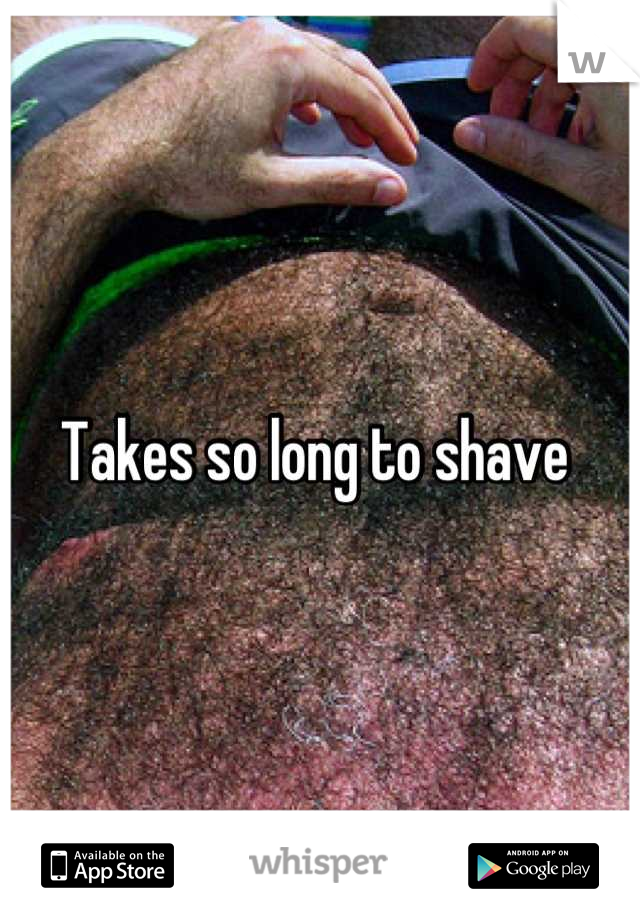 Takes so long to shave 
