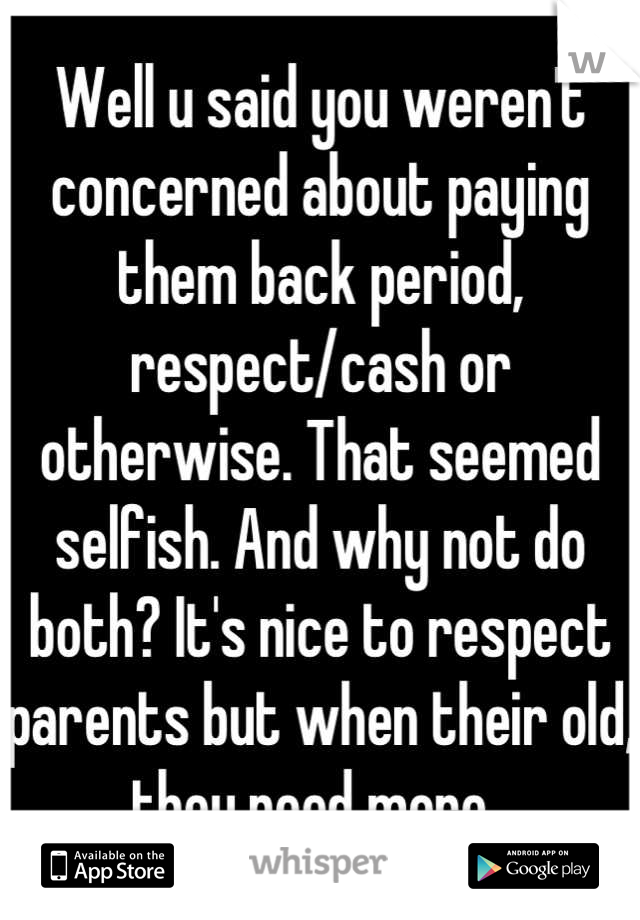 Well u said you weren't concerned about paying them back period, respect/cash or otherwise. That seemed selfish. And why not do both? It's nice to respect parents but when their old, they need more. 