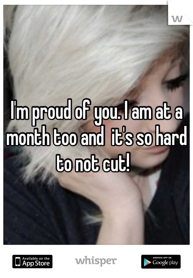 I'm proud of you. I am at a month too and  it's so hard to not cut!  
