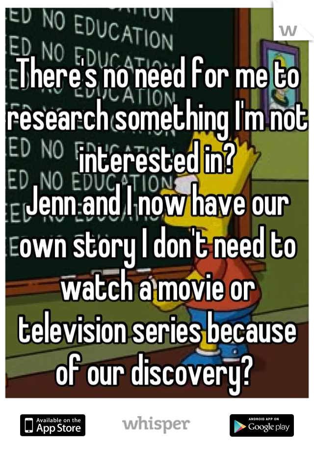 There's no need for me to research something I'm not interested in? 
Jenn and I now have our own story I don't need to watch a movie or television series because of our discovery? 