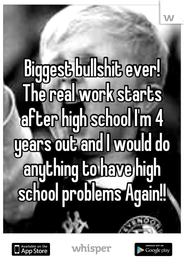 Biggest bullshit ever! 
The real work starts after high school I'm 4 years out and I would do anything to have high school problems Again!!