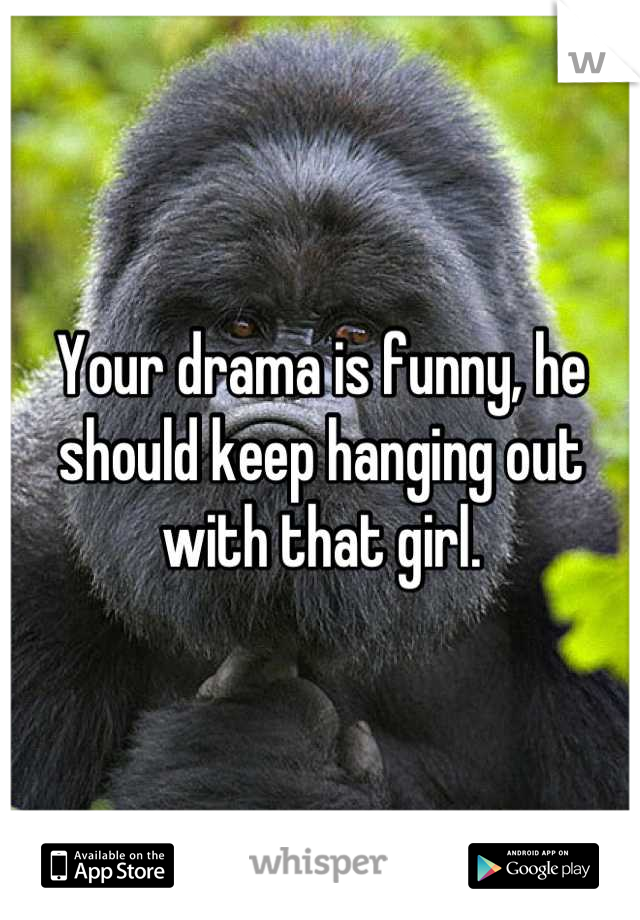 Your drama is funny, he should keep hanging out with that girl.