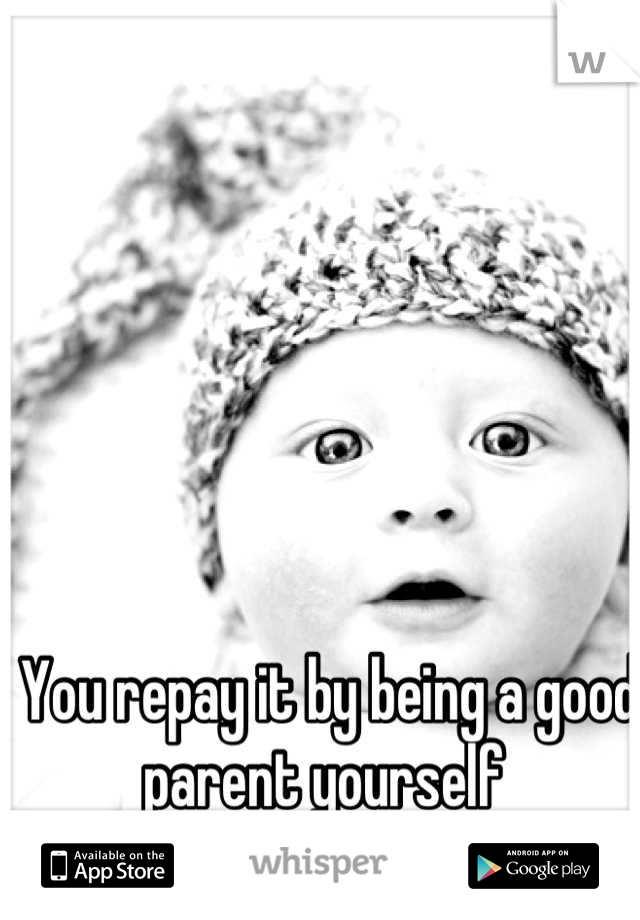 You repay it by being a good parent yourself 