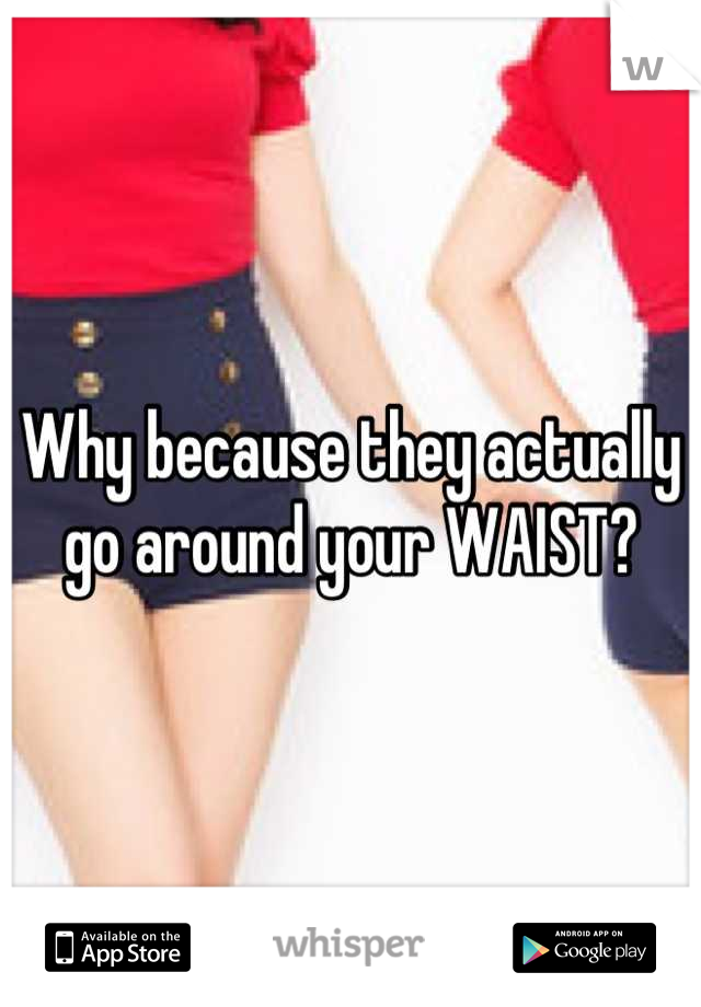 Why because they actually go around your WAIST?