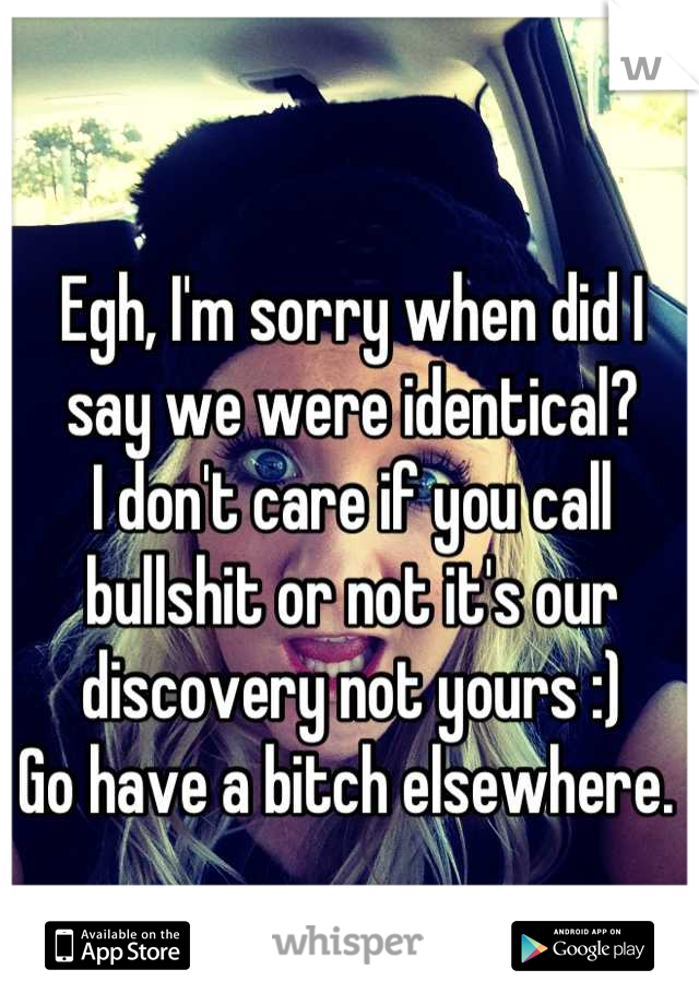 Egh, I'm sorry when did I say we were identical? 
I don't care if you call bullshit or not it's our discovery not yours :) 
Go have a bitch elsewhere. 