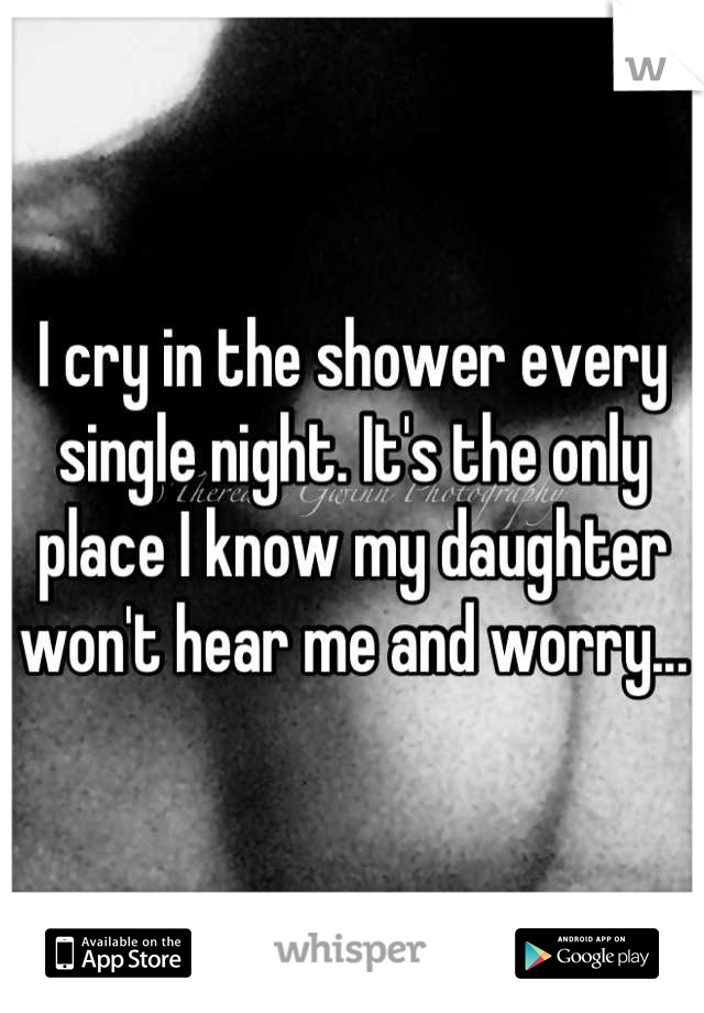 I cry in the shower every single night. It's the only place I know my daughter won't hear me and worry...