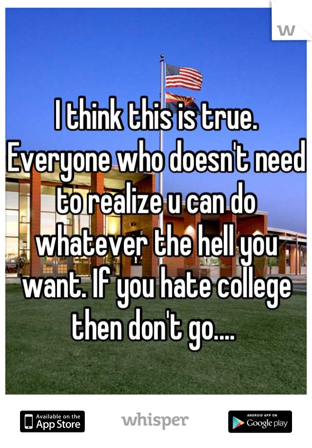 I think this is true. Everyone who doesn't need to realize u can do whatever the hell you want. If you hate college then don't go.... 