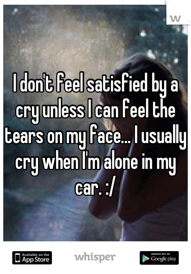 I don't feel satisfied by a cry unless I can feel the tears on my face... I usually cry when I'm alone in my car. :/