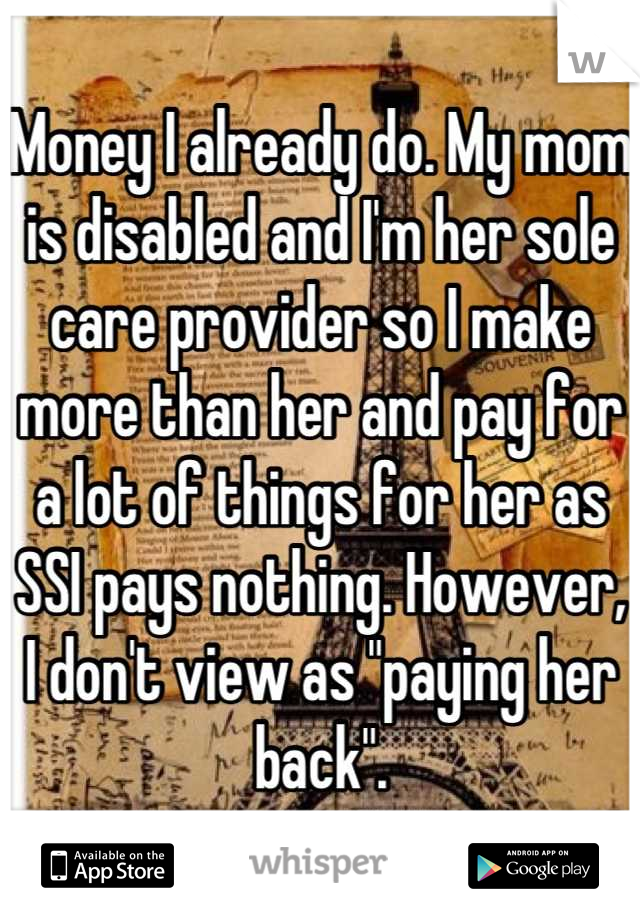 Money I already do. My mom is disabled and I'm her sole care provider so I make more than her and pay for a lot of things for her as SSI pays nothing. However, I don't view as "paying her back".