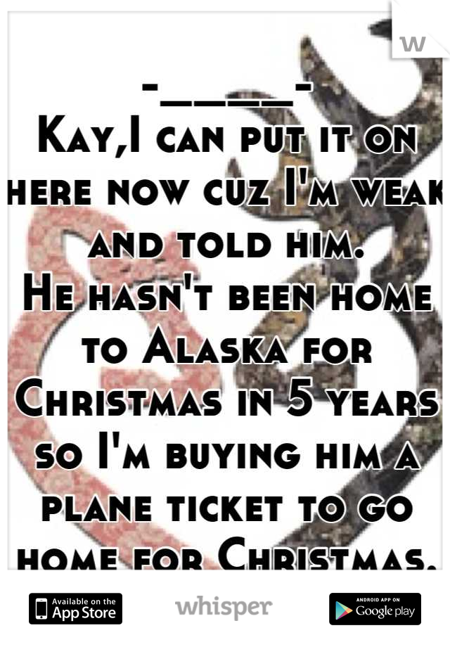 -____-
Kay,I can put it on here now cuz I'm weak and told him.
He hasn't been home to Alaska for Christmas in 5 years so I'm buying him a plane ticket to go home for Christmas.