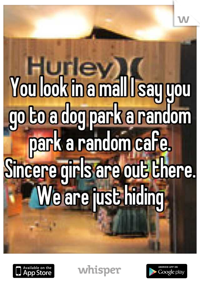 You look in a mall I say you go to a dog park a random park a random cafe. Sincere girls are out there. We are just hiding